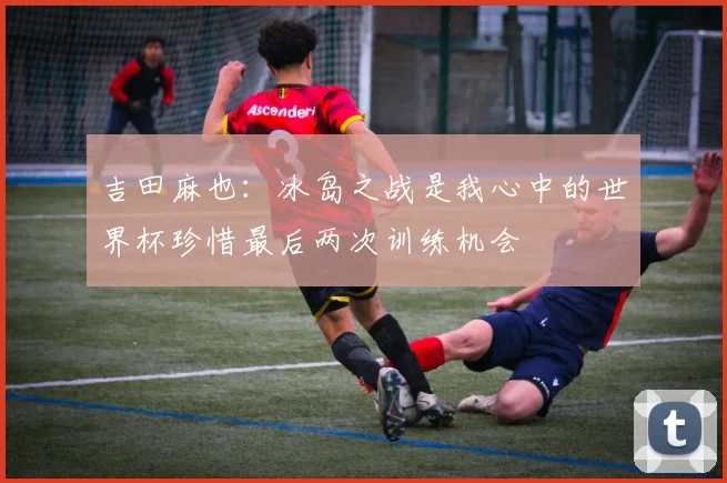 吉田麻也：冰岛之战是我心中的世界杯珍惜最后两次训练机会