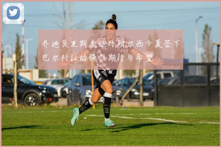 乔迪莫里斯表达对切尔西今夏签下巴尔科拉的强烈期待与希望