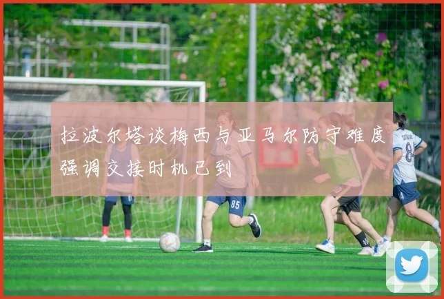 拉波尔塔谈梅西与亚马尔防守难度强调交接时机已到