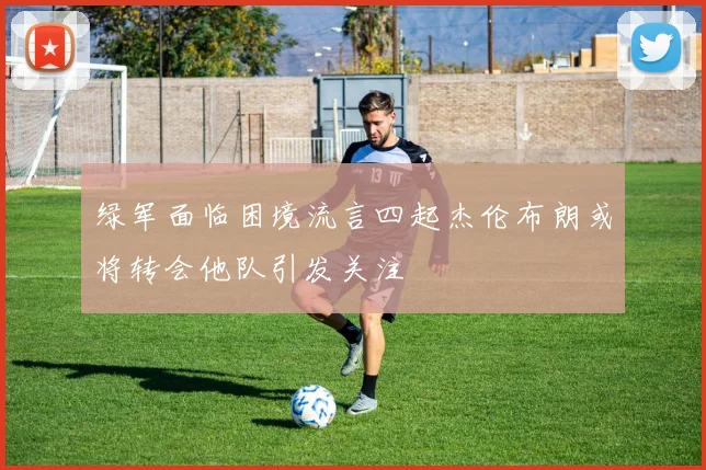 绿军面临困境流言四起杰伦布朗或将转会他队引发关注