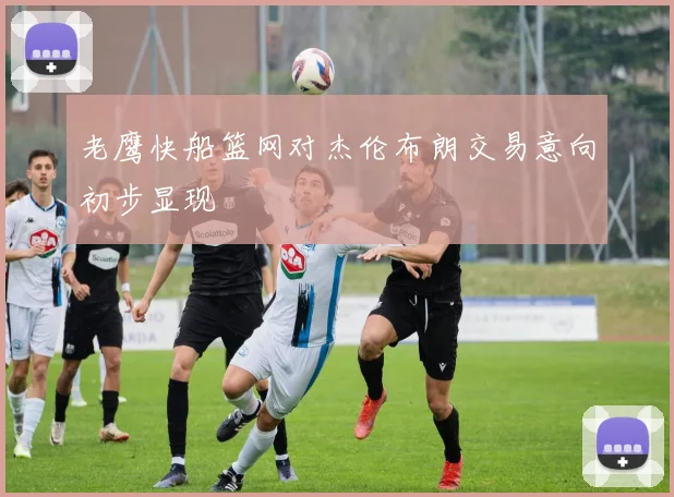 老鹰快船篮网对杰伦布朗交易意向初步显现