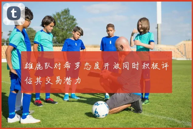 雄鹿队对希罗态度开放同时积极评估其交易潜力