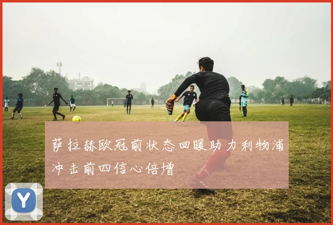 萨拉赫欧冠前状态回暖助力利物浦冲击前四信心倍增