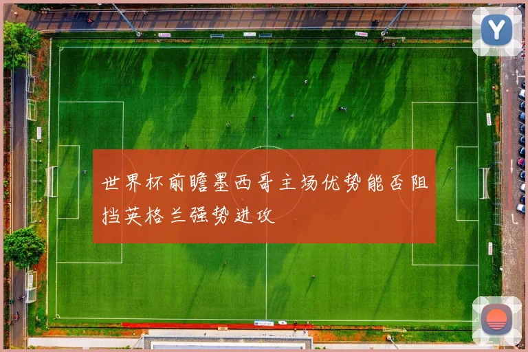 世界杯前瞻墨西哥主场优势能否阻挡英格兰强势进攻