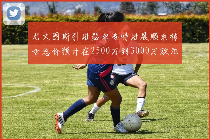 尤文图斯引进瑟尔洛特进展顺利转会总价预计在2500万到3000万欧元之间