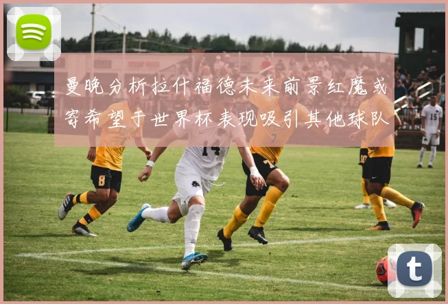曼晚分析拉什福德未来前景红魔或寄希望于世界杯表现吸引其他球队