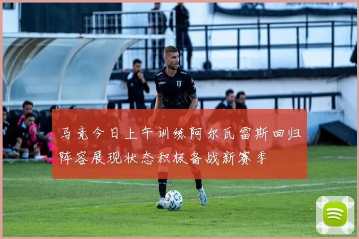 马竞今日上午训练阿尔瓦雷斯回归阵容展现状态积极备战新赛季