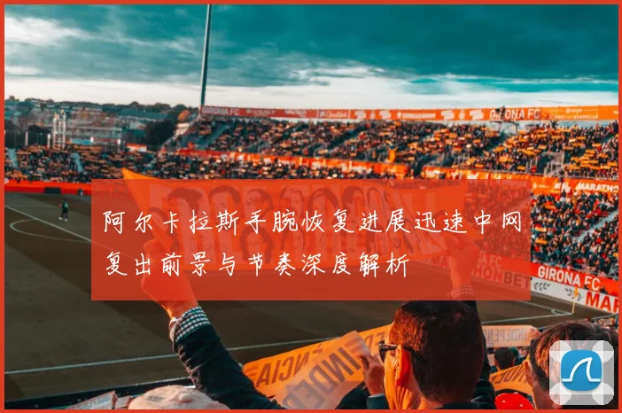 阿尔卡拉斯手腕恢复进展迅速中网复出前景与节奏深度解析