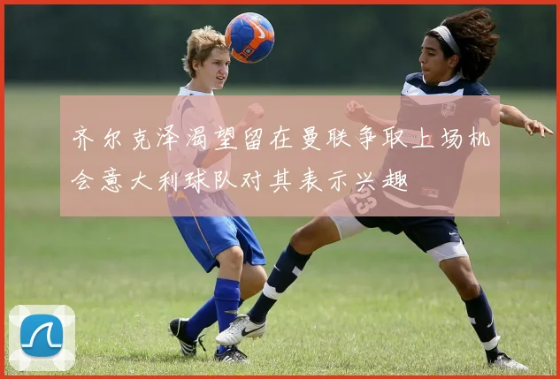 齐尔克泽渴望留在曼联争取上场机会意大利球队对其表示兴趣