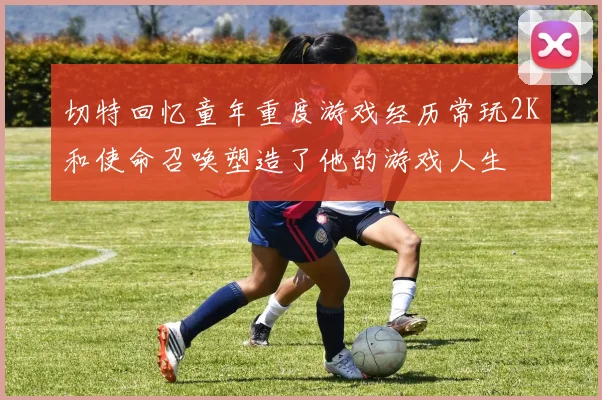 切特回忆童年重度游戏经历常玩2K和使命召唤塑造了他的游戏人生