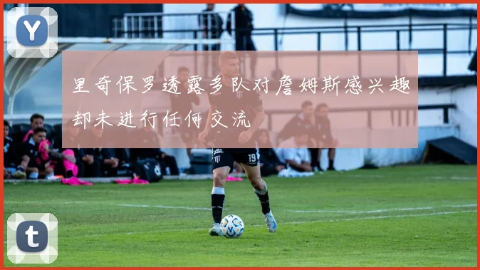 里奇保罗透露多队对詹姆斯感兴趣却未进行任何交流