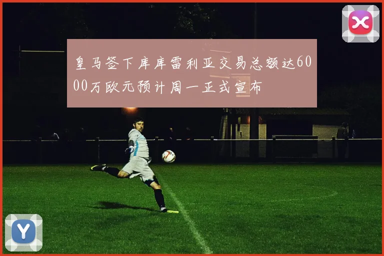 皇马签下库库雷利亚交易总额达6000万欧元预计周一正式宣布
