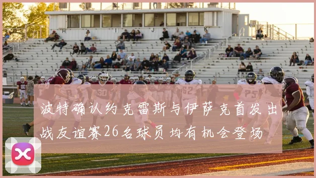 波特确认约克雷斯与伊萨克首发出战友谊赛26名球员均有机会登场