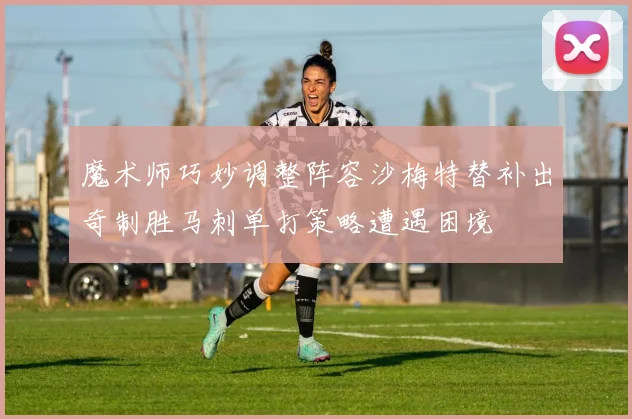 魔术师巧妙调整阵容沙梅特替补出奇制胜马刺单打策略遭遇困境