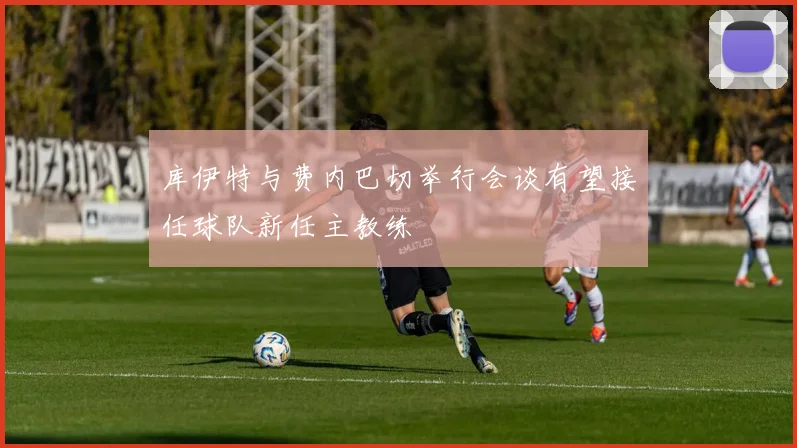 库伊特与费内巴切举行会谈有望接任球队新任主教练