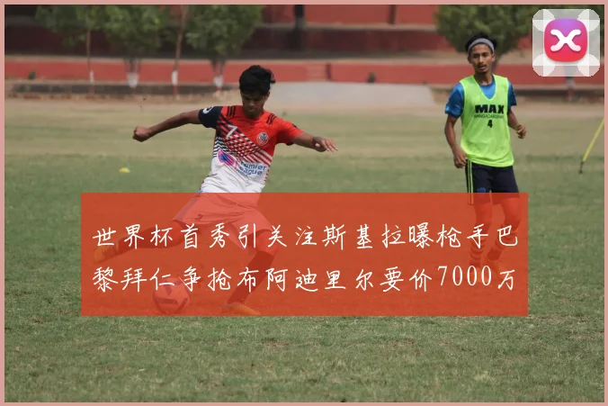 世界杯首秀引关注斯基拉曝枪手巴黎拜仁争抢布阿迪里尔要价7000万欧元