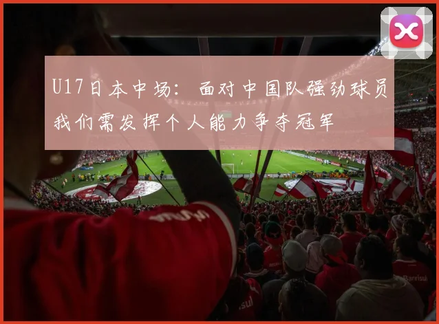 U17日本中场：面对中国队强劲球员我们需发挥个人能力争夺冠军