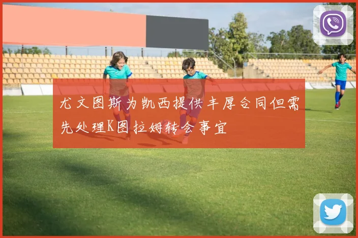 尤文图斯为凯西提供丰厚合同但需先处理K图拉姆转会事宜