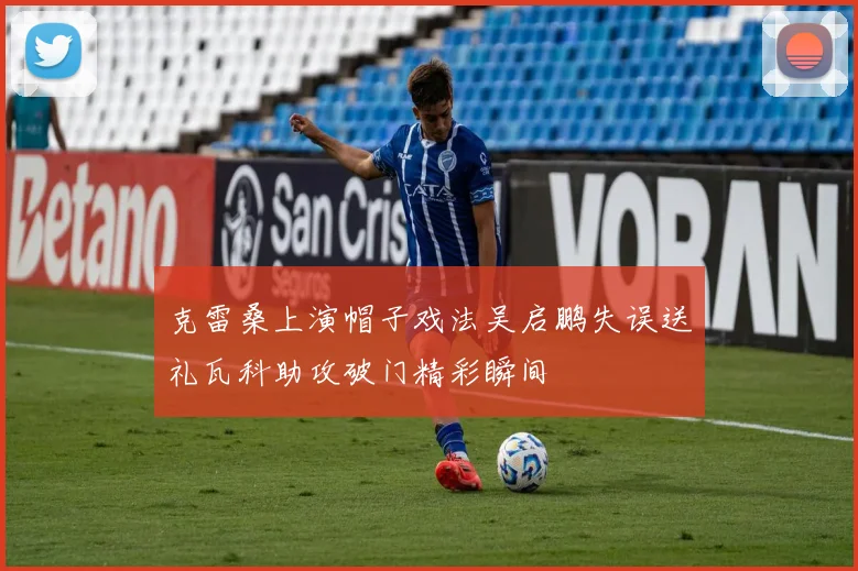克雷桑上演帽子戏法吴启鹏失误送礼瓦科助攻破门精彩瞬间